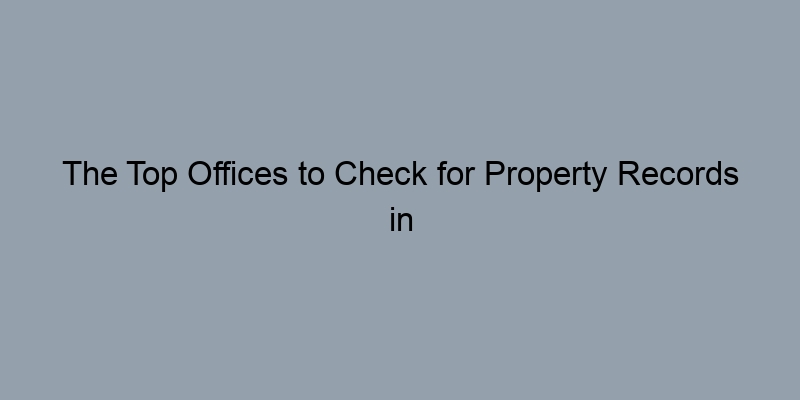 The Top Offices to Check for Property Records in Your County The Top Offices to Check for Property Records in Your County