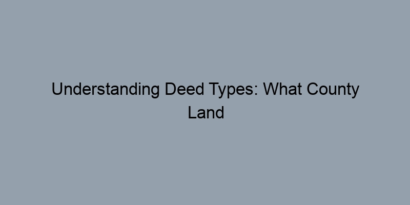 Understanding Deed Types: What County Land Records Reveal About Your Property