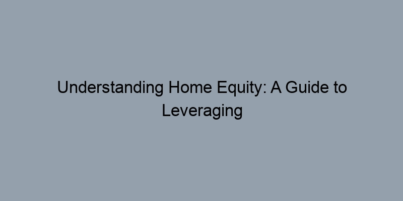 Understanding Home Equity: A Guide to Leveraging Your Property's Value Understanding Home Equity: A Guide to Leveraging Your Property's Value