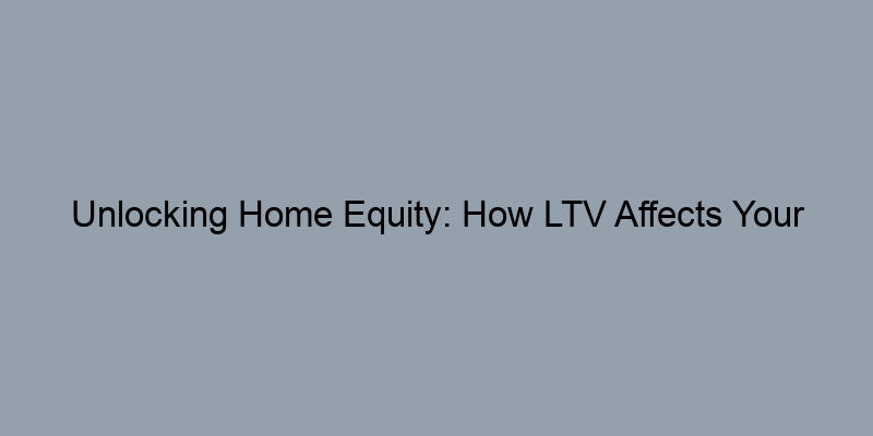 Unlocking Home Equity: How LTV Affects Your Financial Future Unlocking Home Equity: How LTV Affects Your Financial Future
