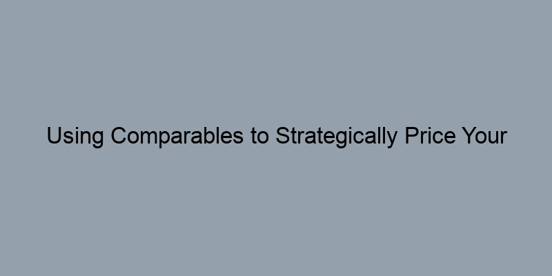 Using Comparables to Strategically Price Your Home for Sale Using Comparables to Strategically Price Your Home for Sale